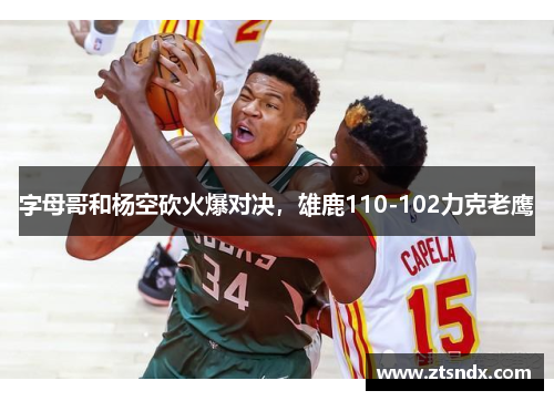 字母哥和杨空砍火爆对决，雄鹿110-102力克老鹰