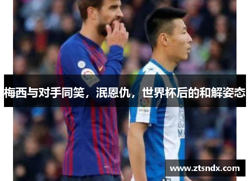 梅西与对手同笑，泯恩仇，世界杯后的和解姿态